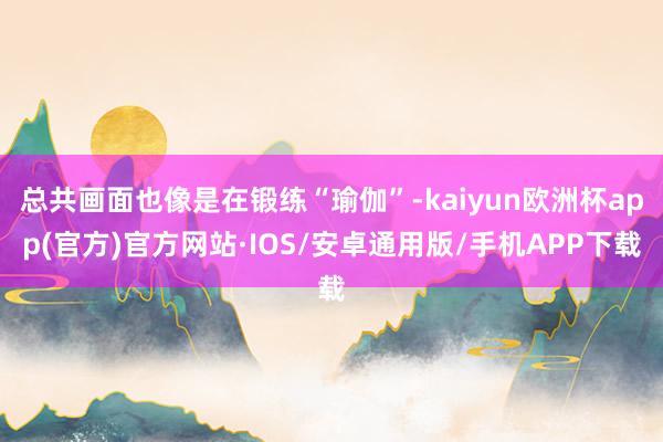 总共画面也像是在锻练“瑜伽”-kaiyun欧洲杯app(官方)官方网站·IOS/安卓通用版/手机APP下载