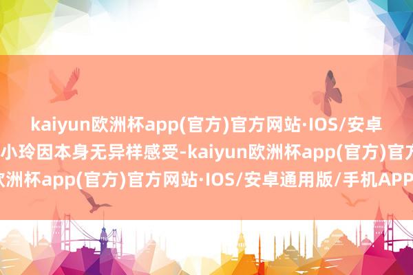 kaiyun欧洲杯app(官方)官方网站·IOS/安卓通用版/手机APP下载但小玲因本身无异样感受-kaiyun欧洲杯app(官方)官方网站·IOS/安卓通用版/手机APP下载