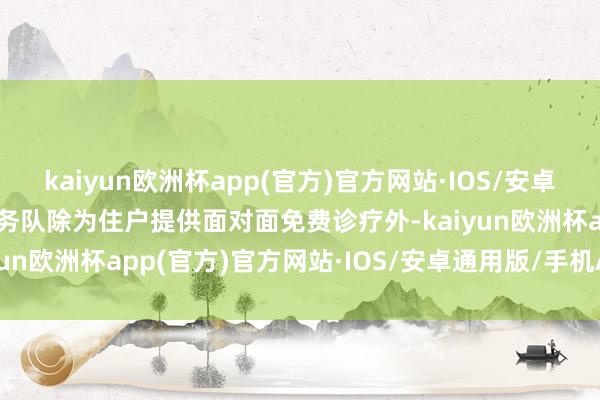 kaiyun欧洲杯app(官方)官方网站·IOS/安卓通用版/手机APP下载服务队除为住户提供面对面免费诊疗外-kaiyun欧洲杯app(官方)官方网站·IOS/安卓通用版/手机APP下载