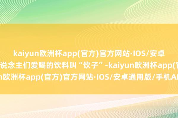 kaiyun欧洲杯app(官方)官方网站·IOS/安卓通用版/手机APP下载东说念主们爱喝的饮料叫“饮子”-kaiyun欧洲杯app(官方)官方网站·IOS/安卓通用版/手机APP下载