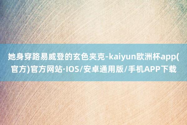 她身穿路易威登的玄色夹克-kaiyun欧洲杯app(官方)官方网站·IOS/安卓通用版/手机APP下载