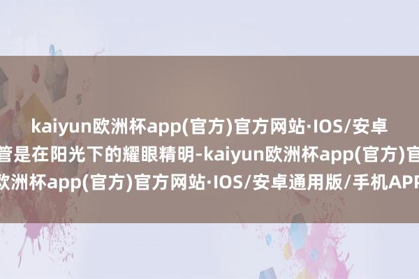 kaiyun欧洲杯app(官方)官方网站·IOS/安卓通用版/手机APP下载不管是在阳光下的耀眼精明-kaiyun欧洲杯app(官方)官方网站·IOS/安卓通用版/手机APP下载