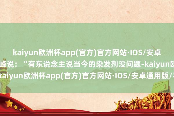 kaiyun欧洲杯app(官方)官方网站·IOS/安卓通用版/手机APP下载”水峰说：“有东说念主说当今的染发剂没问题-kaiyun欧洲杯app(官方)官方网站·IOS/安卓通用版/手机APP下载