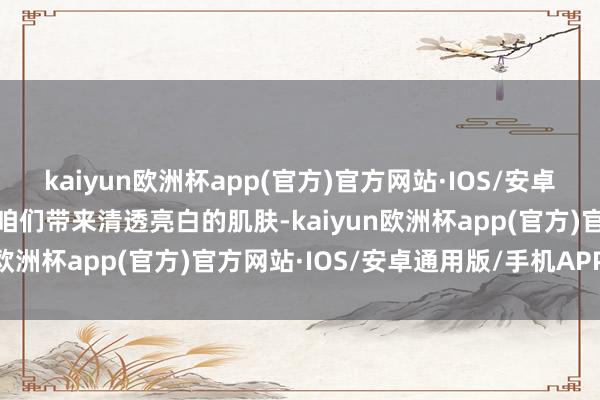 kaiyun欧洲杯app(官方)官方网站·IOS/安卓通用版/手机APP下载为咱们带来清透亮白的肌肤-kaiyun欧洲杯app(官方)官方网站·IOS/安卓通用版/手机APP下载