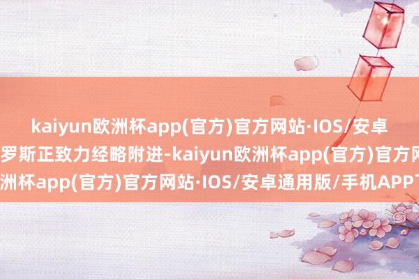 kaiyun欧洲杯app(官方)官方网站·IOS/安卓通用版/手机APP下载俄罗斯正致力经略附进-kaiyun欧洲杯app(官方)官方网站·IOS/安卓通用版/手机APP下载