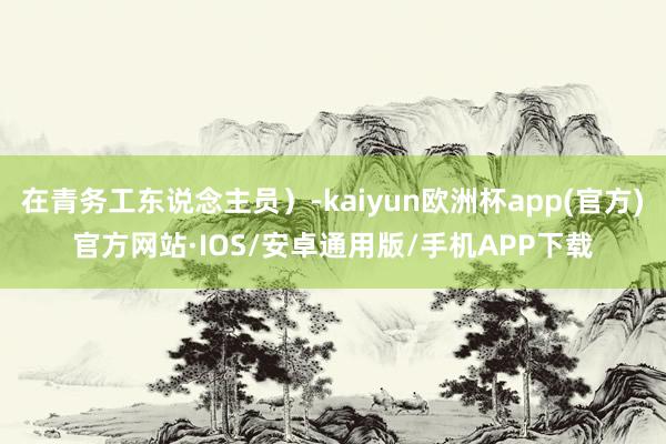 在青务工东说念主员）-kaiyun欧洲杯app(官方)官方网站·IOS/安卓通用版/手机APP下载