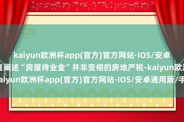 kaiyun欧洲杯app(官方)官方网站·IOS/安卓通用版/手机APP下载反复阐述“房屋待业金”并非变相的房地产税-kaiyun欧洲杯app(官方)官方网站·IOS/安卓通用版/手机APP下载