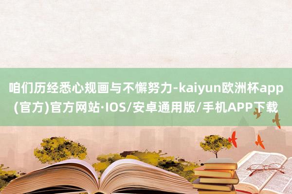 咱们历经悉心规画与不懈努力-kaiyun欧洲杯app(官方)官方网站·IOS/安卓通用版/手机APP下载