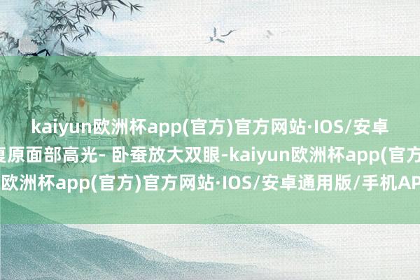 kaiyun欧洲杯app(官方)官方网站·IOS/安卓通用版/手机APP下载复原面部高光- 卧蚕放大双眼-kaiyun欧洲杯app(官方)官方网站·IOS/安卓通用版/手机APP下载