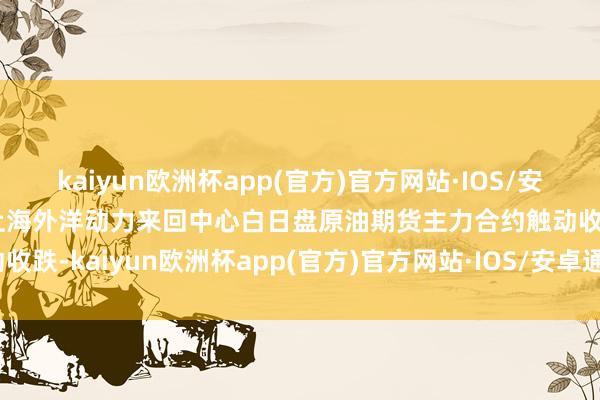 kaiyun欧洲杯app(官方)官方网站·IOS/安卓通用版/手机APP下载上海外洋动力来回中心白日盘原油期货主力合约触动收跌-kaiyun欧洲杯app(官方)官方网站·IOS/安卓通用版/手机APP下载