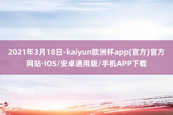 2021年3月18日-kaiyun欧洲杯app(官方)官方网站·IOS/安卓通用版/手机APP下载