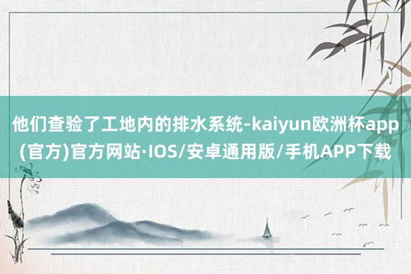 他们查验了工地内的排水系统-kaiyun欧洲杯app(官方)官方网站·IOS/安卓通用版/手机APP下载