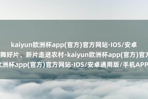 kaiyun欧洲杯app(官方)官方网站·IOS/安卓通用版/手机APP下载鼓舞好片、新片走进农村-kaiyun欧洲杯app(官方)官方网站·IOS/安卓通用版/手机APP下载