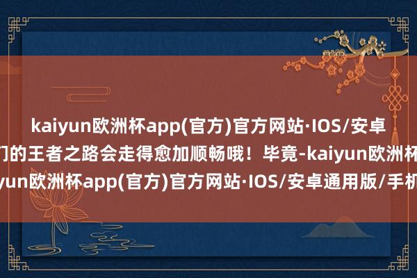 kaiyun欧洲杯app(官方)官方网站·IOS/安卓通用版/手机APP下载你们的王者之路会走得愈加顺畅哦！毕竟-kaiyun欧洲杯app(官方)官方网站·IOS/安卓通用版/手机APP下载