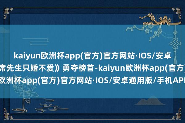 kaiyun欧洲杯app(官方)官方网站·IOS/安卓通用版/手机APP下载《席先生只婚不爱》勇夺榜首-kaiyun欧洲杯app(官方)官方网站·IOS/安卓通用版/手机APP下载