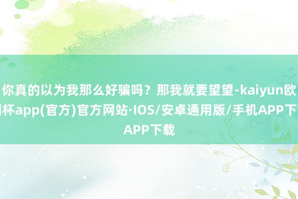 你真的以为我那么好骗吗？那我就要望望-kaiyun欧洲杯app(官方)官方网站·IOS/安卓通用版/手机APP下载