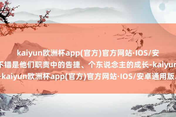 kaiyun欧洲杯app(官方)官方网站·IOS/安卓通用版/手机APP下载不错是他们职责中的告捷、个东说念主的成长-kaiyun欧洲杯app(官方)官方网站·IOS/安卓通用版/手机APP下载