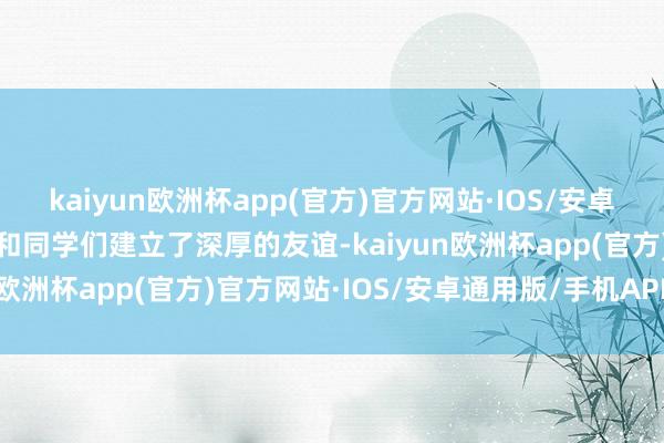 kaiyun欧洲杯app(官方)官方网站·IOS/安卓通用版/手机APP下载我和同学们建立了深厚的友谊-kaiyun欧洲杯app(官方)官方网站·IOS/安卓通用版/手机APP下载