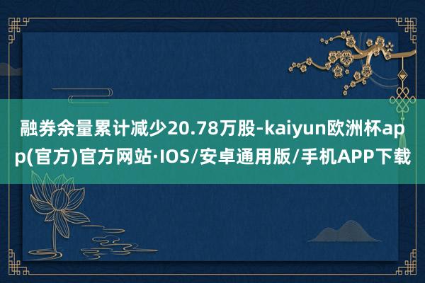 融券余量累计减少20.78万股-kaiyun欧洲杯app(官方)官方网站·IOS/安卓通用版/手机APP下载