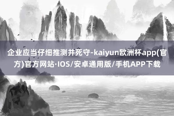 企业应当仔细推测并死守-kaiyun欧洲杯app(官方)官方网站·IOS/安卓通用版/手机APP下载