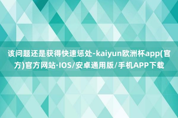 该问题还是获得快速惩处-kaiyun欧洲杯app(官方)官方网站·IOS/安卓通用版/手机APP下载