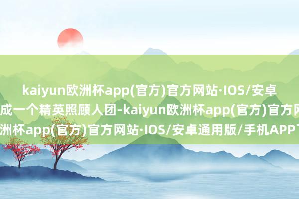 kaiyun欧洲杯app(官方)官方网站·IOS/安卓通用版/手机APP下载构成一个精英照顾人团-kaiyun欧洲杯app(官方)官方网站·IOS/安卓通用版/手机APP下载