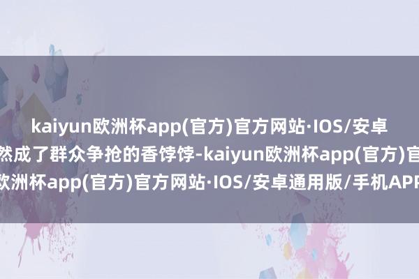 kaiyun欧洲杯app(官方)官方网站·IOS/安卓通用版/手机APP下载当然成了群众争抢的香饽饽-kaiyun欧洲杯app(官方)官方网站·IOS/安卓通用版/手机APP下载