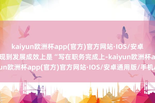 kaiyun欧洲杯app(官方)官方网站·IOS/安卓通用版/手机APP下载体现到发展成效上是“写在职务完成上-kaiyun欧洲杯app(官方)官方网站·IOS/安卓通用版/手机APP下载