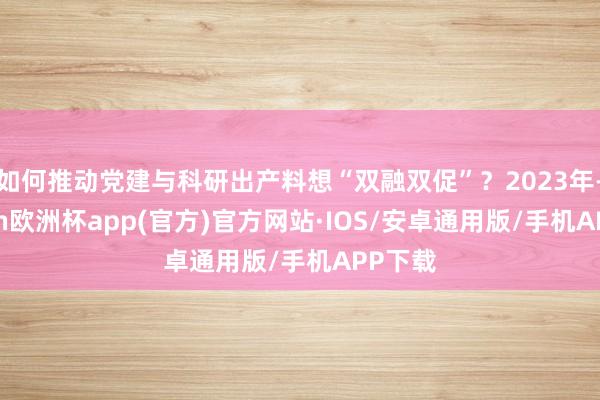 如何推动党建与科研出产料想“双融双促”？2023年-kaiyun欧洲杯app(官方)官方网站·IOS/安卓通用版/手机APP下载