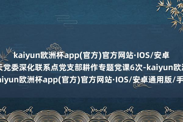 kaiyun欧洲杯app(官方)官方网站·IOS/安卓通用版/手机APP下载凯天党委深化联系点党支部耕作专题党课6次-kaiyun欧洲杯app(官方)官方网站·IOS/安卓通用版/手机APP下载