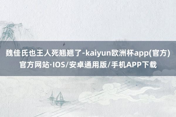 魏佳氏也王人死翘翘了-kaiyun欧洲杯app(官方)官方网站·IOS/安卓通用版/手机APP下载