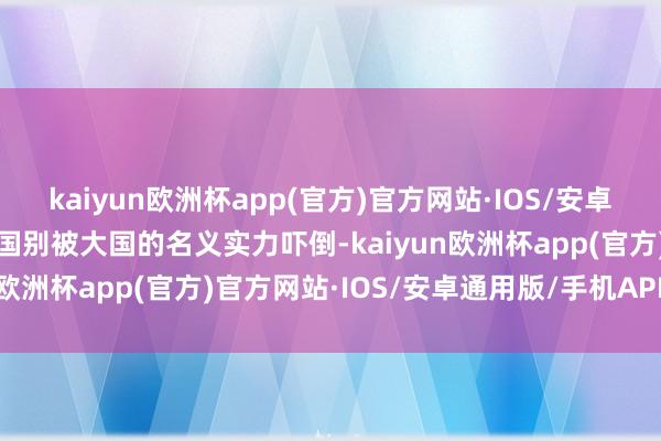 kaiyun欧洲杯app(官方)官方网站·IOS/安卓通用版/手机APP下载小国别被大国的名义实力吓倒-kaiyun欧洲杯app(官方)官方网站·IOS/安卓通用版/手机APP下载