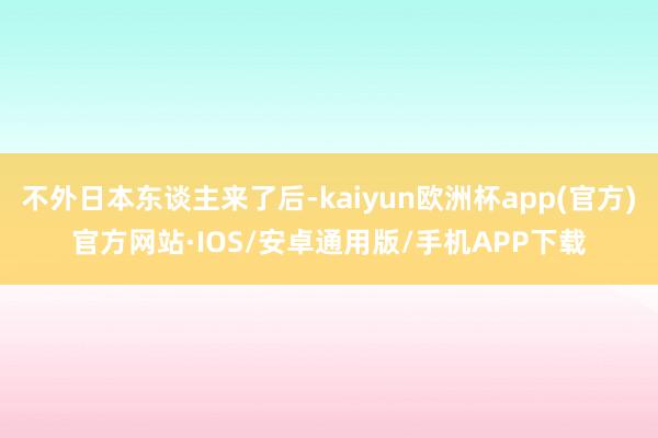 不外日本东谈主来了后-kaiyun欧洲杯app(官方)官方网站·IOS/安卓通用版/手机APP下载