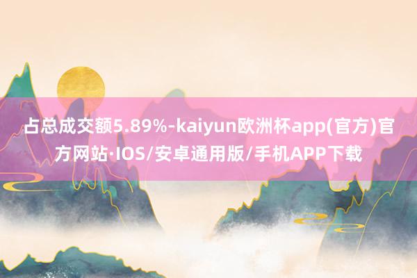 占总成交额5.89%-kaiyun欧洲杯app(官方)官方网站·IOS/安卓通用版/手机APP下载