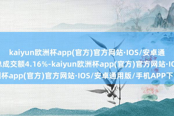 kaiyun欧洲杯app(官方)官方网站·IOS/安卓通用版/手机APP下载占总成交额4.16%-kaiyun欧洲杯app(官方)官方网站·IOS/安卓通用版/手机APP下载