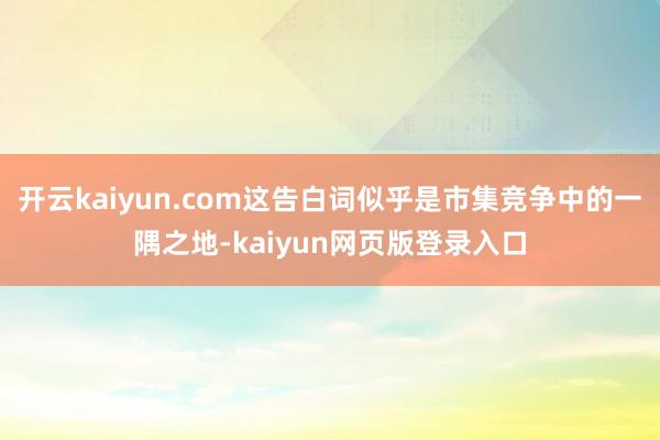 开云kaiyun.com这告白词似乎是市集竞争中的一隅之地-kaiyun网页版登录入口