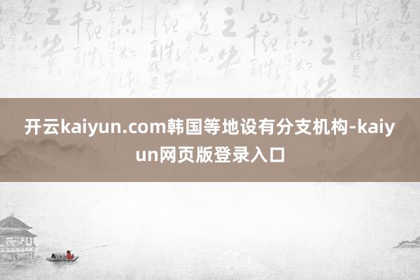 开云kaiyun.com韩国等地设有分支机构-kaiyun网页版登录入口