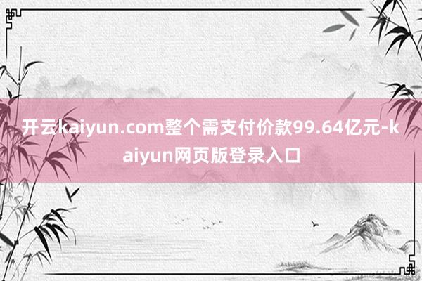 开云kaiyun.com整个需支付价款99.64亿元-kaiyun网页版登录入口