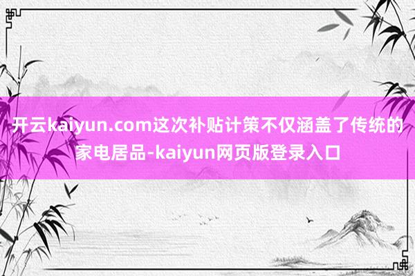 开云kaiyun.com这次补贴计策不仅涵盖了传统的家电居品-kaiyun网页版登录入口