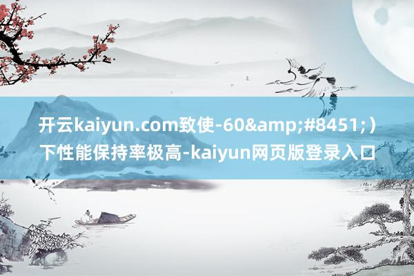 开云kaiyun.com致使-60&#8451;）下性能保持率极高-kaiyun网页版登录入口