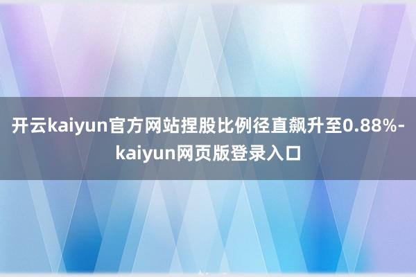 开云kaiyun官方网站捏股比例径直飙升至0.88%-kaiyun网页版登录入口