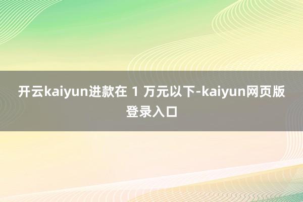 开云kaiyun进款在 1 万元以下-kaiyun网页版登录入口