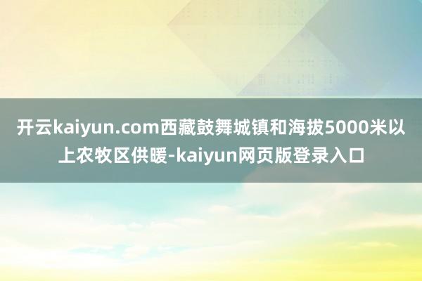 开云kaiyun.com西藏鼓舞城镇和海拔5000米以上农牧区供暖-kaiyun网页版登录入口