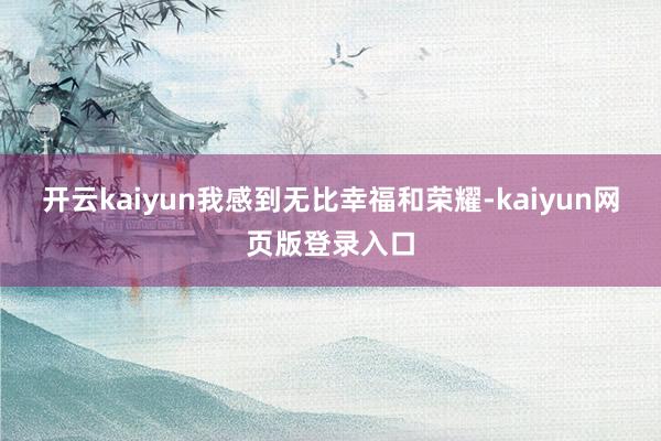 开云kaiyun我感到无比幸福和荣耀-kaiyun网页版登录入口