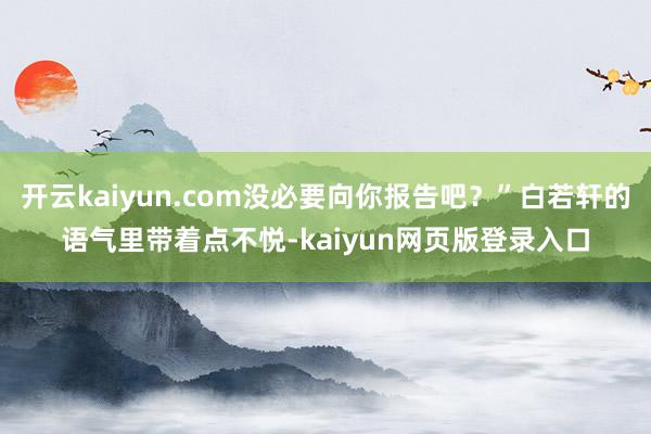 开云kaiyun.com没必要向你报告吧？”白若轩的语气里带着点不悦-kaiyun网页版登录入口