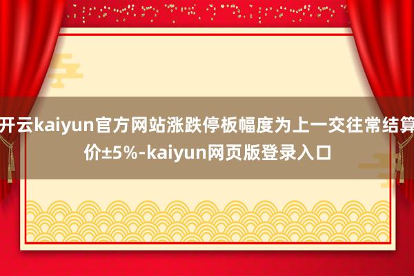 开云kaiyun官方网站涨跌停板幅度为上一交往常结算价±5%-kaiyun网页版登录入口