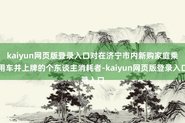 kaiyun网页版登录入口对在济宁市内新购家庭乘用车并上牌的个东谈主消耗者-kaiyun网页版登录入口