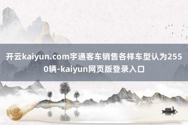 开云kaiyun.com宇通客车销售各样车型认为2550辆-kaiyun网页版登录入口