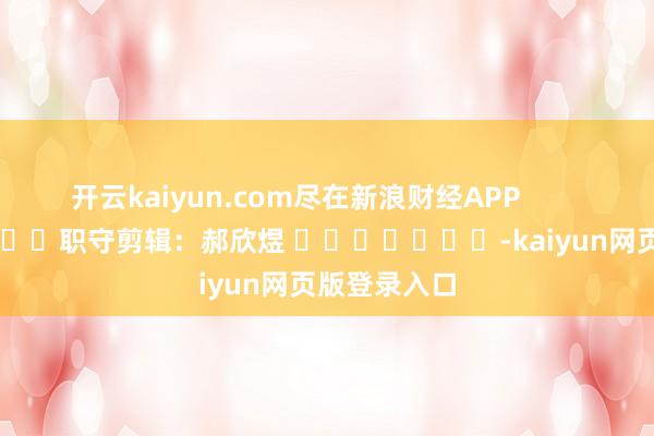 开云kaiyun.com尽在新浪财经APP            						职守剪辑：郝欣煜 							-kaiyun网页版登录入口