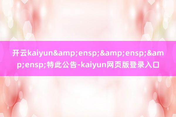 开云kaiyun&ensp;&ensp;&ensp;特此公告-kaiyun网页版登录入口